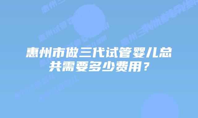 惠州市做三代试管婴儿总共需要多少费用?