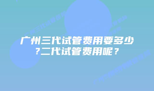 广州三代试管费用要多少?二代试管费用呢？