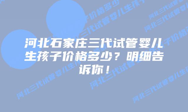 河北石家庄三代试管婴儿生孩子价格多少?明细告诉你!