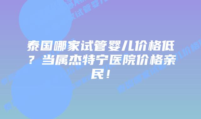 泰国哪家试管婴儿价格低？当属杰特宁医院价格亲民！