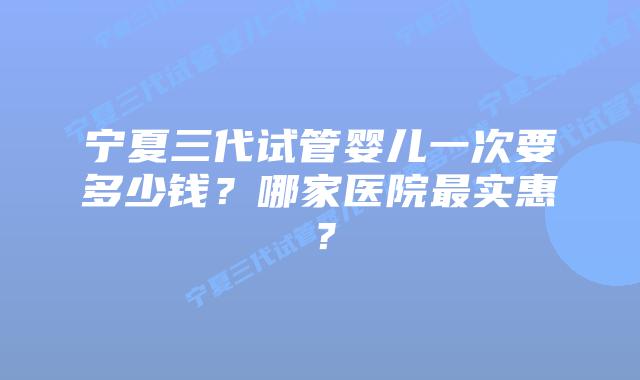 宁夏三代试管婴儿一次要多少钱?哪家医院最实惠?
