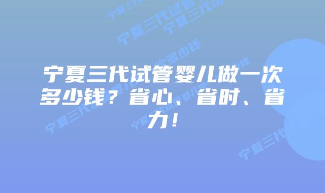 宁夏三代试管婴儿做一次多少钱?省心、省时、省力!