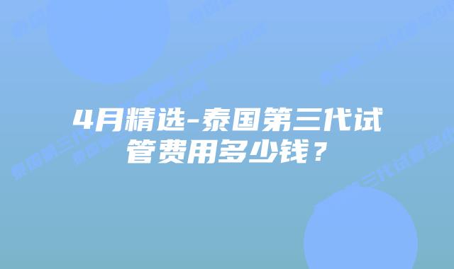 4月精选-泰国第三代试管费用多少钱?