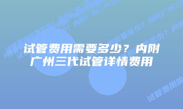 试管费用需要多少?内附广州三代试管详情费用