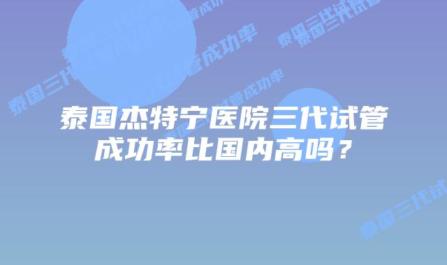 泰国杰特宁医院三代试管成功率比国内高吗?