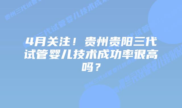 4月关注!贵州贵阳三代试管婴儿技术成功率很高吗?