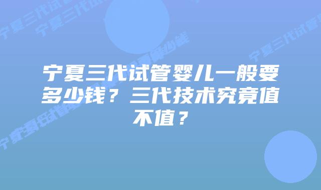 宁夏三代试管婴儿一般要多少钱?三代技术究竟值不值?