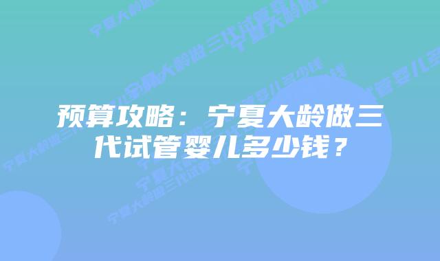 预算攻略:宁夏大龄做三代试管婴儿多少钱?