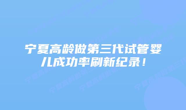 宁夏高龄做第三代试管婴儿成功率刷新纪录!