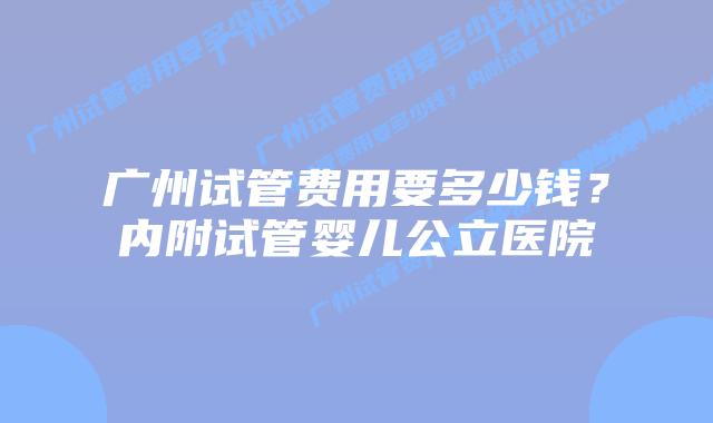 广州试管费用要多少钱?内附试管婴儿公立医院