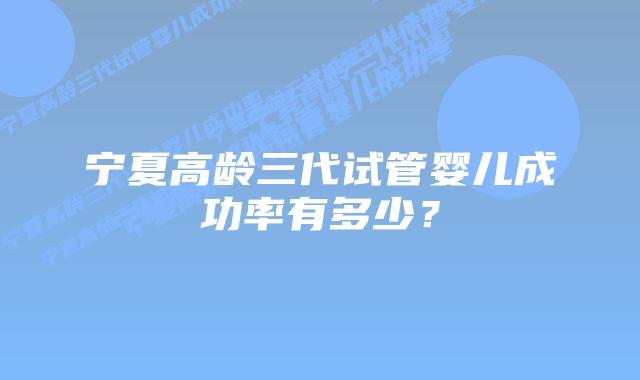 宁夏高龄三代试管婴儿成功率有多少?