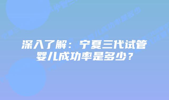 深入了解:宁夏三代试管婴儿成功率是多少?