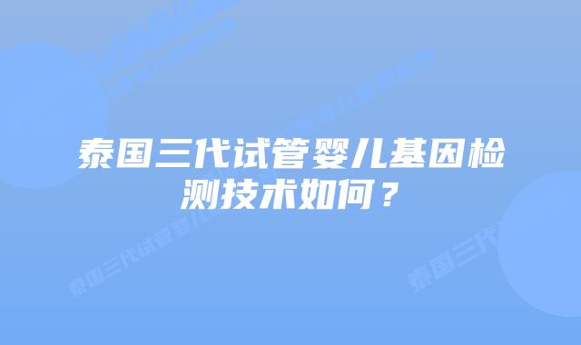 泰国三代试管婴儿基因检测技术如何？