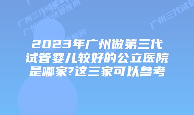 2023年广州做第三代试管婴儿较好的公立医院是哪家?这三家可以参考