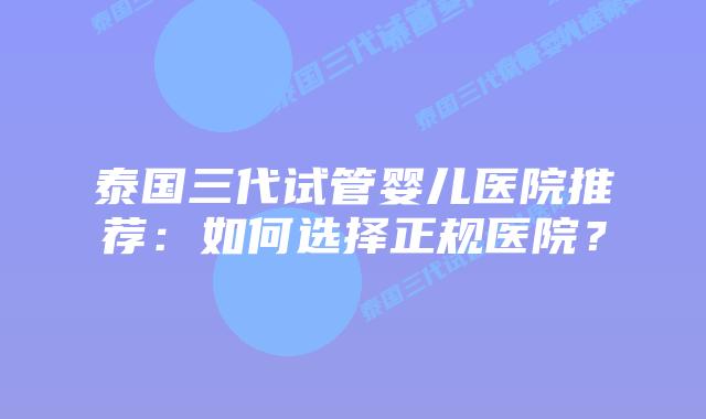 泰国三代试管婴儿医院推荐:如何选择正规医院?