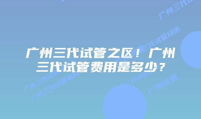 广州三代试管之区!广州三代试管费用是多少?