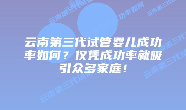 云南第三代试管婴儿成功率如何?仅凭成功率就吸引众多家庭!
