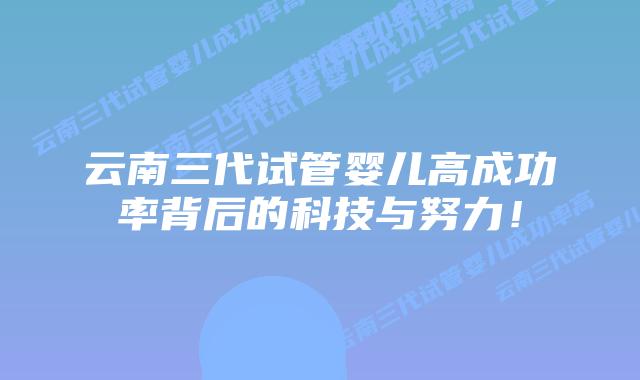 云南三代试管婴儿高成功率背后的科技与努力!