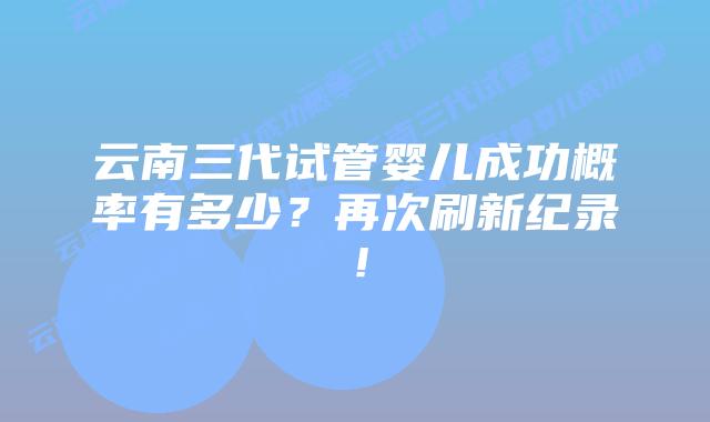 云南三代试管婴儿成功概率有多少?再次刷新纪录!