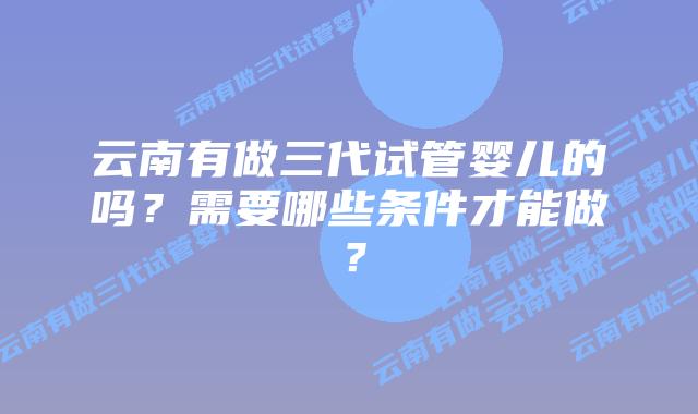 云南有做三代试管婴儿的吗?需要哪些条件才能做?