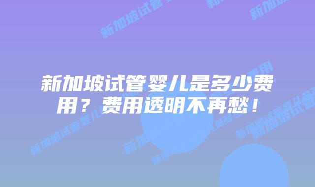 新加坡试管婴儿是多少费用?费用透明不再愁!