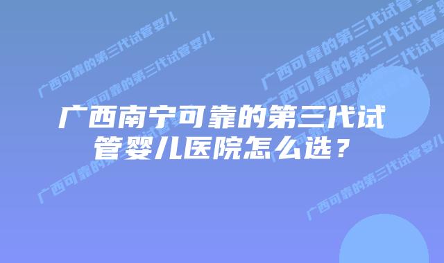 广西南宁可靠的第三代试管婴儿医院怎么选?