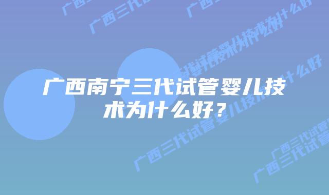 广西南宁三代试管婴儿技术为什么好?