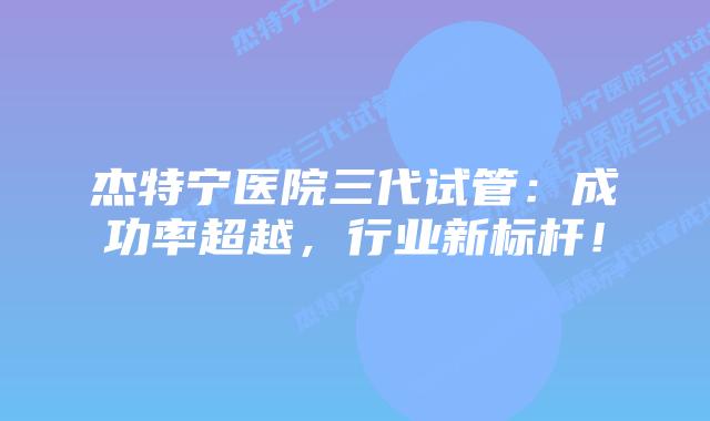 杰特宁医院三代试管：成功率超越，行业新标杆！