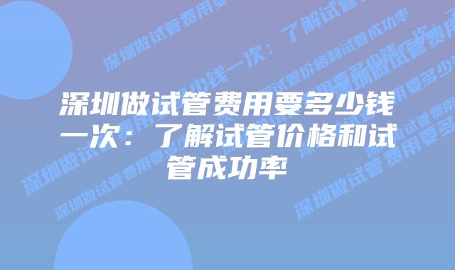 深圳做试管费用要多少钱一次:了解试管价格和试管成功率
