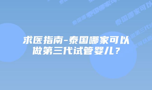 求医指南-泰国哪家可以做第三代试管婴儿?