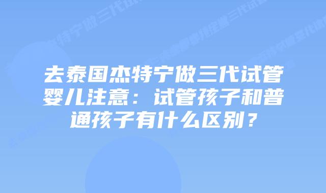 去泰国杰特宁做三代试管婴儿注意:试管孩子和普通孩子有什么区别?