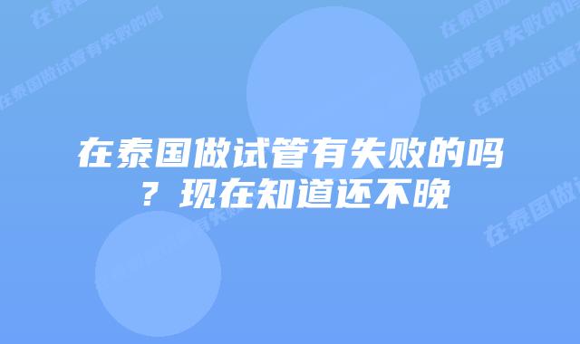 在泰国做试管有失败的吗?现在知道还不晚