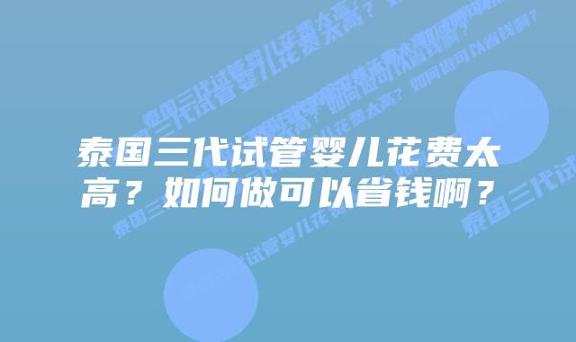 泰国三代试管婴儿花费太高?如何做可以省钱啊?