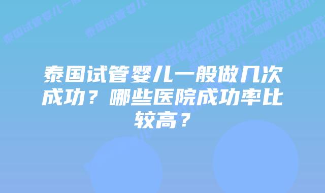 泰国试管婴儿一般做几次成功?哪些医院成功率比较高?