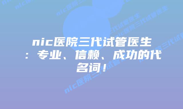 nic医院三代试管医生：专业、信赖、成功的代名词！