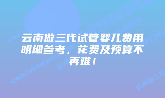 云南做三代试管婴儿费用明细参考,花费及预算不再难!
