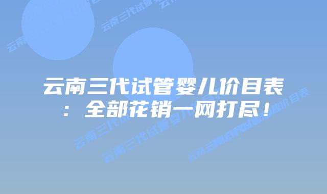 云南三代试管婴儿价目表:全部花销一网打尽!