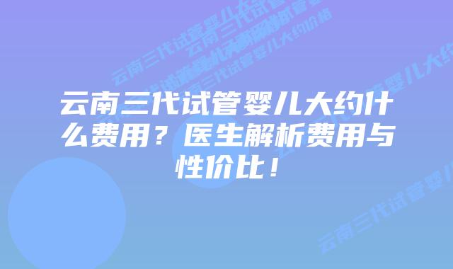 云南三代试管婴儿大约什么费用?医生解析费用与性价比!