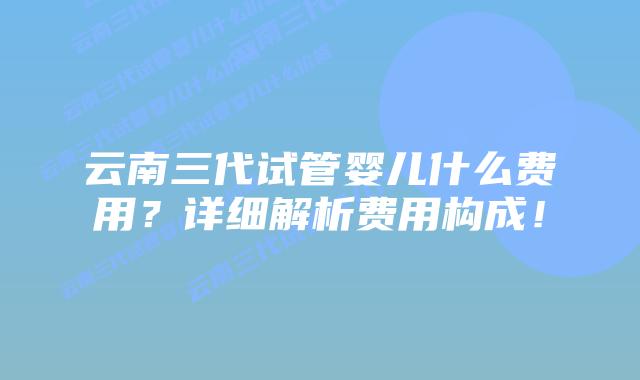 云南三代试管婴儿什么费用?详细解析费用构成!