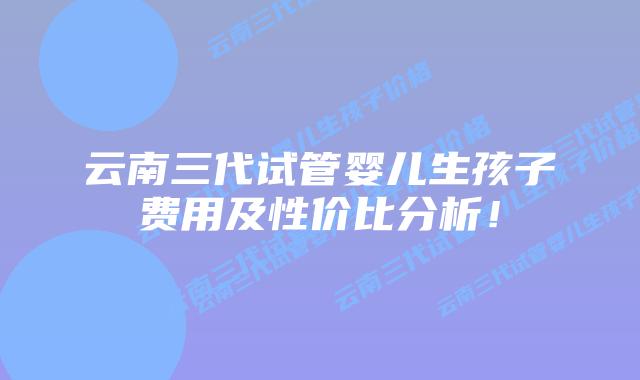云南三代试管婴儿生孩子费用及性价比分析!