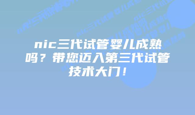 nic三代试管婴儿成熟吗?带您迈入第三代试管技术大门!