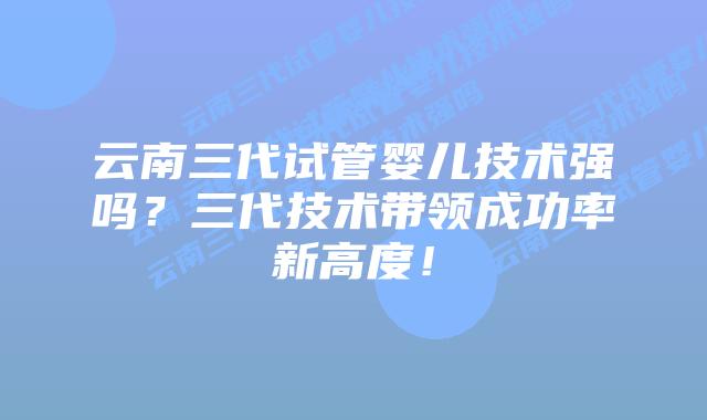 云南三代试管婴儿技术强吗？三代技术带领成功率新高度！