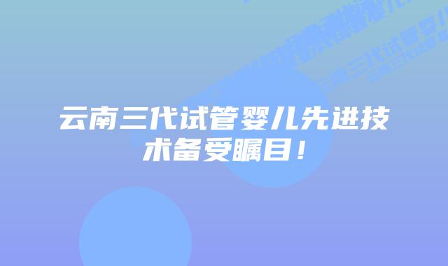 云南三代试管婴儿先进技术备受瞩目！