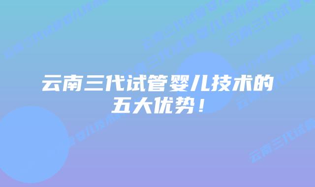 云南三代试管婴儿技术的五大优势!