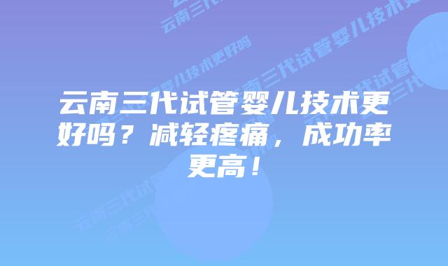云南三代试管婴儿技术更好吗?减轻疼痛,成功率更高!