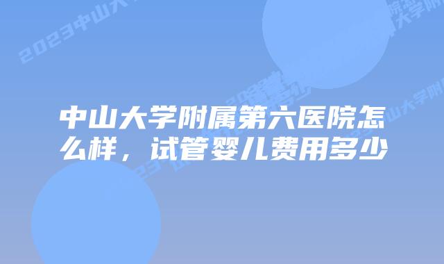 中山大学附属第六医院怎么样，试管婴儿费用多少