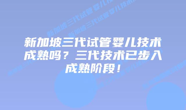 新加坡三代试管婴儿技术成熟吗?三代技术已步入成熟阶段!
