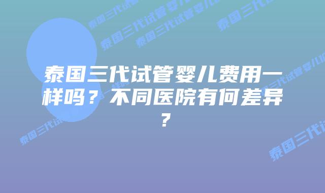 泰国三代试管婴儿费用一样吗？不同医院有何差异？