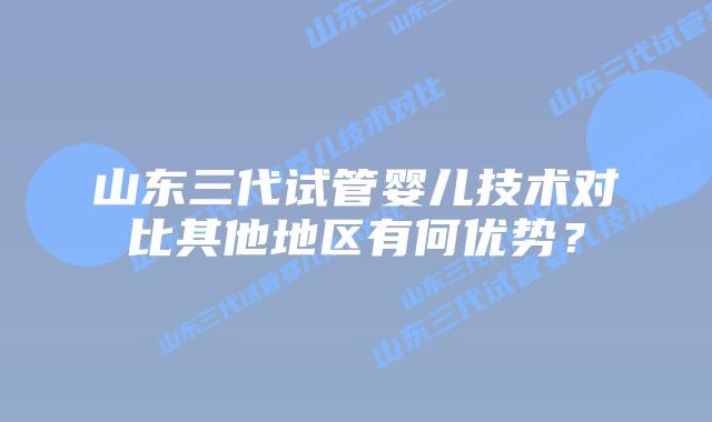 山东三代试管婴儿技术对比其他地区有何优势?
