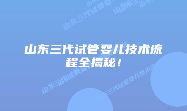 山东三代试管婴儿技术流程全揭秘!